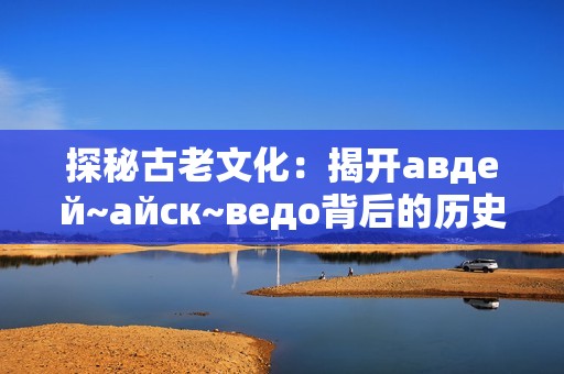探秘古老文化：揭开авдей~айск~ведо背后的历史与传说