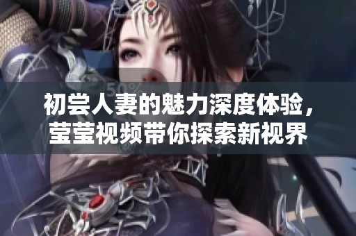 初尝人妻的魅力深度体验，莹莹视频带你探索新视界