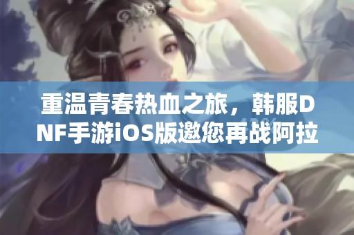 重温青春热血之旅，韩服DNF手游iOS版邀您再战阿拉德世界！