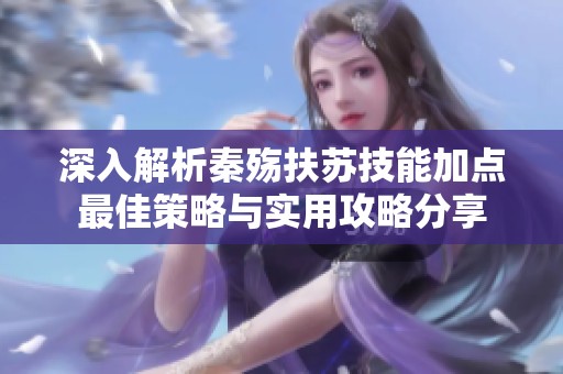深入解析秦殇扶苏技能加点最佳策略与实用攻略分享