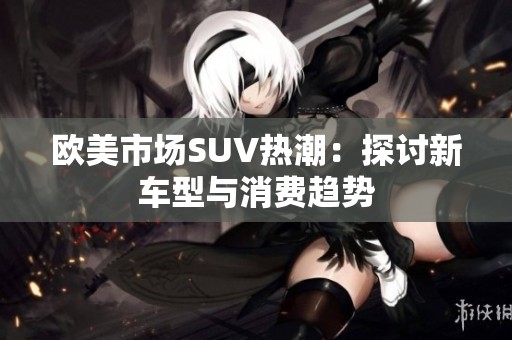 欧美市场SUV热潮：探讨新车型与消费趋势