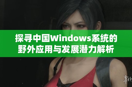 探寻中国Windows系统的野外应用与发展潜力解析