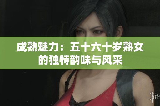 成熟魅力：五十六十岁熟女的独特韵味与风采