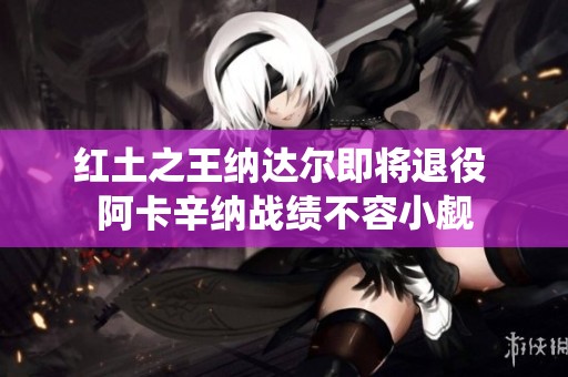 红土之王纳达尔即将退役 阿卡辛纳战绩不容小觑