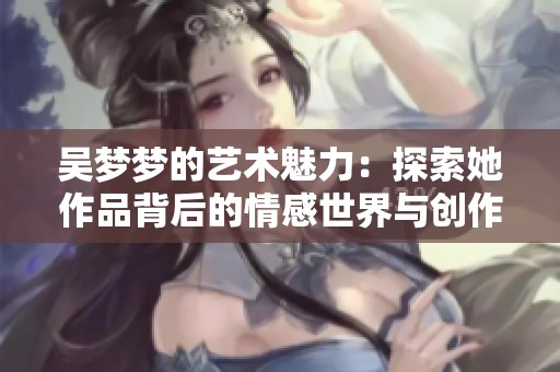 吴梦梦的艺术魅力：探索她作品背后的情感世界与创作灵感