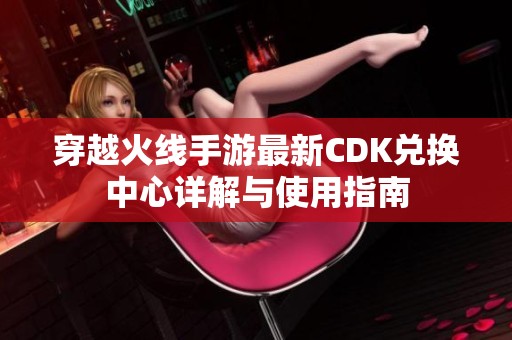 穿越火线手游最新CDK兑换中心详解与使用指南