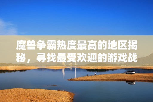 魔兽争霸热度最高的地区揭秘，寻找最受欢迎的游戏战场之旅