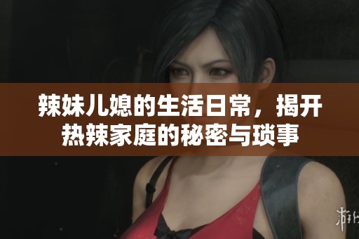辣妹儿媳的生活日常，揭开热辣家庭的秘密与琐事