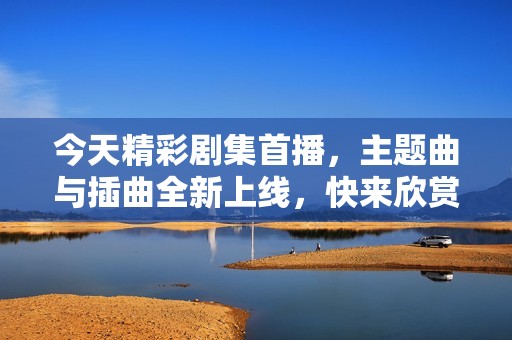 今天精彩剧集首播，主题曲与插曲全新上线，快来欣赏吧