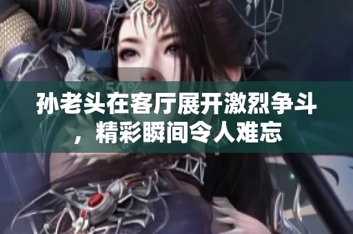 孙老头在客厅展开激烈争斗，精彩瞬间令人难忘