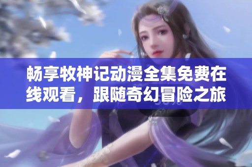 畅享牧神记动漫全集免费在线观看，跟随奇幻冒险之旅！