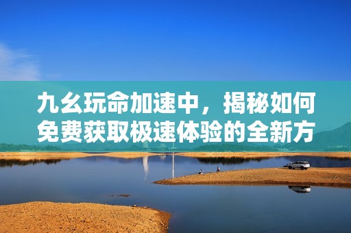 九幺玩命加速中，揭秘如何免费获取极速体验的全新方法