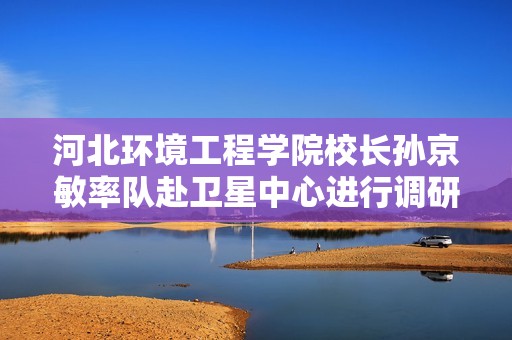 河北环境工程学院校长孙京敏率队赴卫星中心进行调研与交流活动