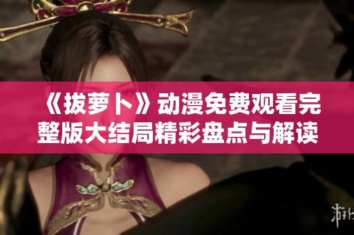 《拔萝卜》动漫免费观看完整版大结局精彩盘点与解读