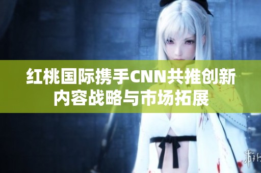 红桃国际携手CNN共推创新内容战略与市场拓展