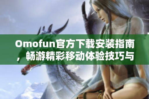 Omofun官方下载安装指南，畅游精彩移动体验技巧与步骤