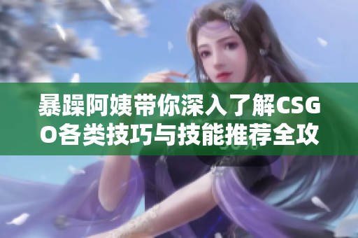 暴躁阿姨带你深入了解CSGO各类技巧与技能推荐全攻略