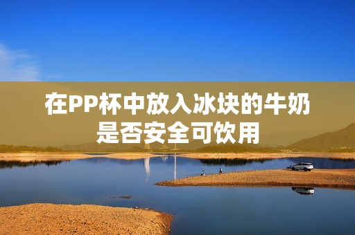 在PP杯中放入冰块的牛奶是否安全可饮用