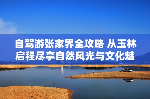 自驾游张家界全攻略 从玉林启程尽享自然风光与文化魅力
