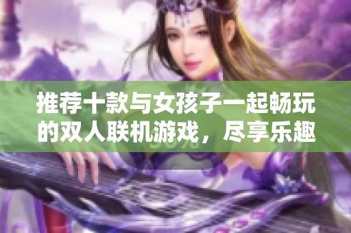 推荐十款与女孩子一起畅玩的双人联机游戏，尽享乐趣时光！
