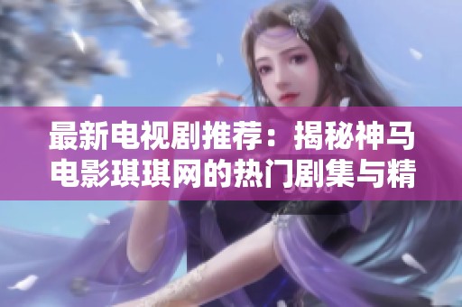 最新电视剧推荐：揭秘神马电影琪琪网的热门剧集与精彩内容