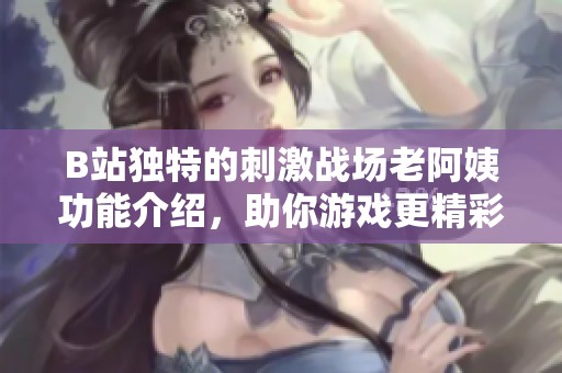 B站独特的刺激战场老阿姨功能介绍，助你游戏更精彩