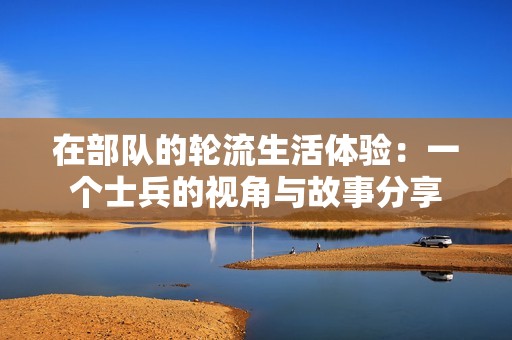 在部队的轮流生活体验：一个士兵的视角与故事分享