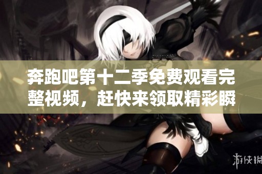 奔跑吧第十二季免费观看完整视频，赶快来领取精彩瞬间！