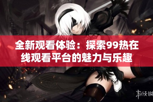 全新观看体验：探索99热在线观看平台的魅力与乐趣