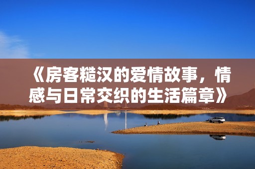 《房客糙汉的爱情故事，情感与日常交织的生活篇章》