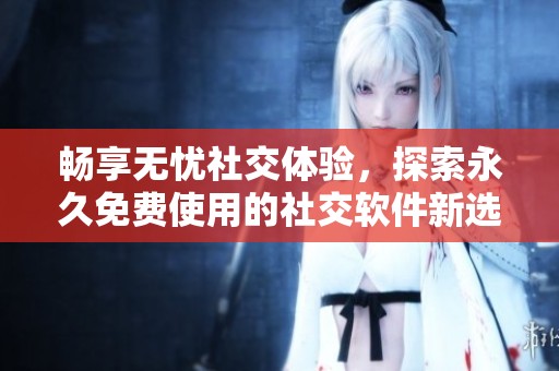 畅享无忧社交体验，探索永久免费使用的社交软件新选择