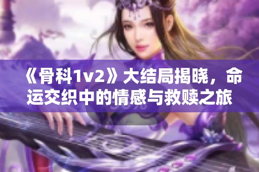 《骨科1v2》大结局揭晓，命运交织中的情感与救赎之旅