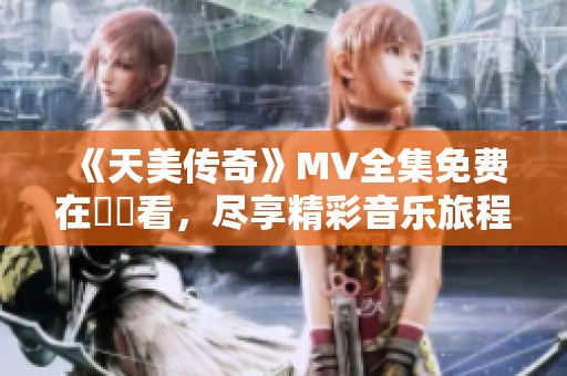 《天美传奇》MV全集免费在線觀看，尽享精彩音乐旅程
