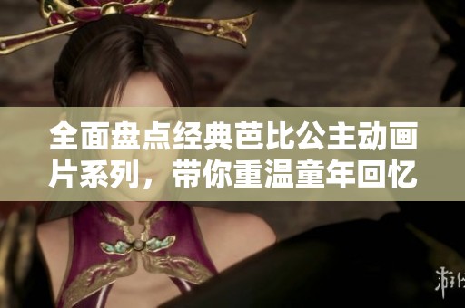 全面盘点经典芭比公主动画片系列，带你重温童年回忆