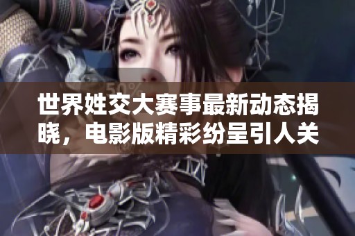 世界姓交大赛事最新动态揭晓，电影版精彩纷呈引人关注