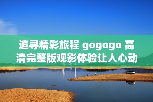 追寻精彩旅程 gogogo 高清完整版观影体验让人心动不已