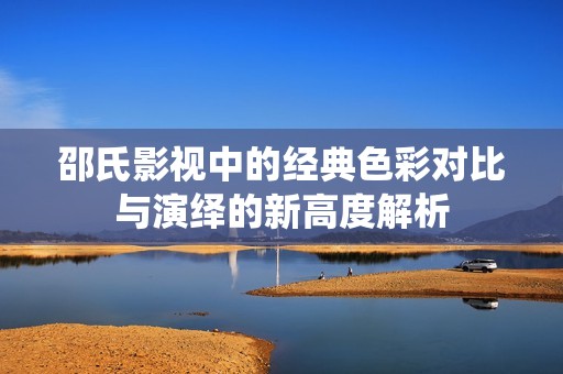 邵氏影视中的经典色彩对比与演绎的新高度解析