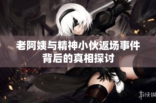 老阿姨与精神小伙返场事件背后的真相探讨
