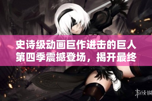 史诗级动画巨作进击的巨人第四季震撼登场，揭开最终战篇章