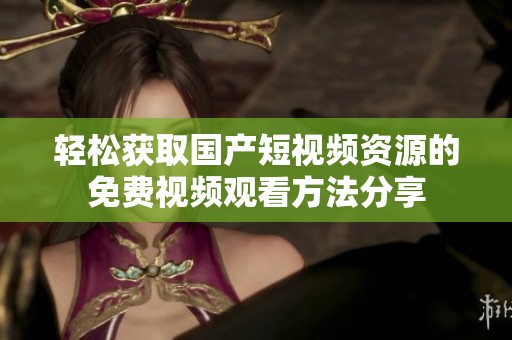 轻松获取国产短视频资源的免费视频观看方法分享