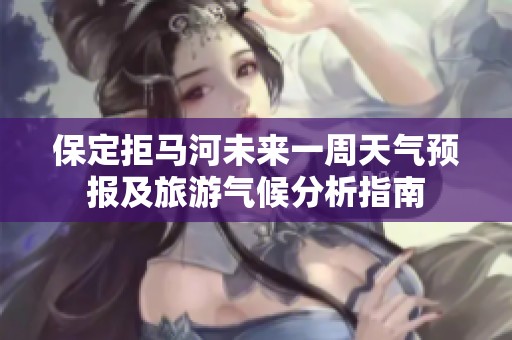 保定拒马河未来一周天气预报及旅游气候分析指南