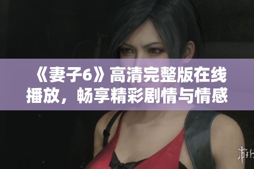 《妻子6》高清完整版在线播放，畅享精彩剧情与情感纠葛的新体验