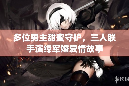 多位男主甜蜜守护，三人联手演绎军婚爱情故事
