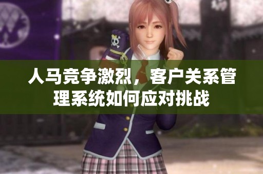 人马竞争激烈，客户关系管理系统如何应对挑战
