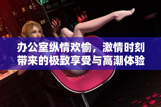 办公室纵情欢愉，激情时刻带来的极致享受与高潮体验