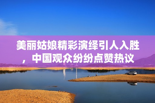 美丽姑娘精彩演绎引人入胜，中国观众纷纷点赞热议