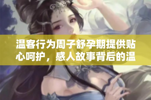 温客行为周子舒孕期提供贴心呵护，感人故事背后的温情时刻