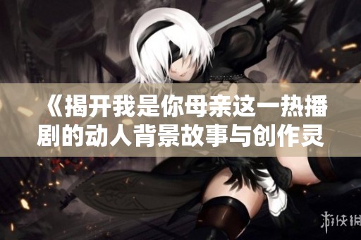 《揭开我是你母亲这一热播剧的动人背景故事与创作灵感》