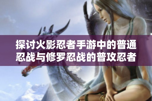 探讨火影忍者手游中的普通忍战与修罗忍战的普攻忍者形态解析