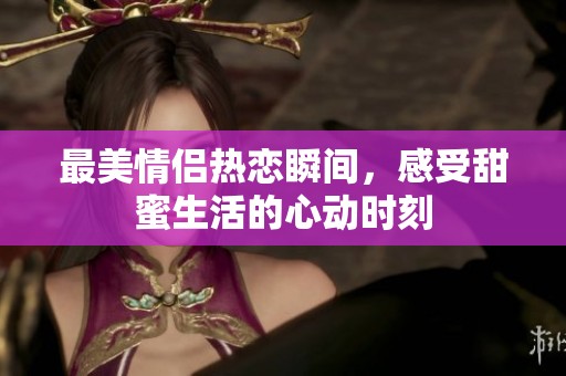 最美情侣热恋瞬间，感受甜蜜生活的心动时刻